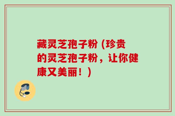藏灵芝孢子粉 (珍贵的灵芝孢子粉，让你健康又美丽！)