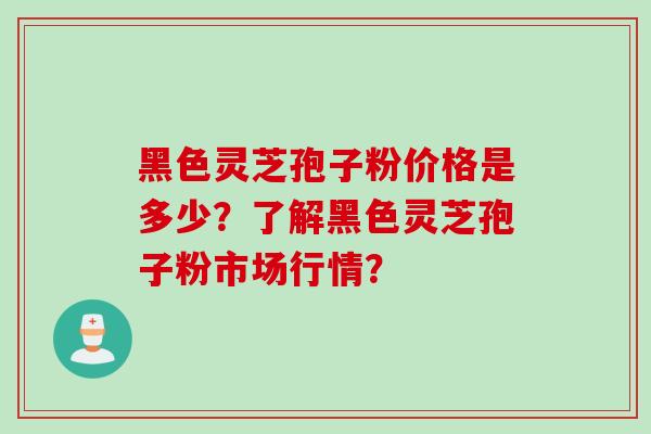 黑色灵芝孢子粉价格是多少？了解黑色灵芝孢子粉市场行情？