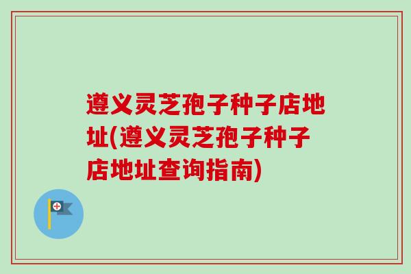 遵义灵芝孢子种子店地址(遵义灵芝孢子种子店地址查询指南)