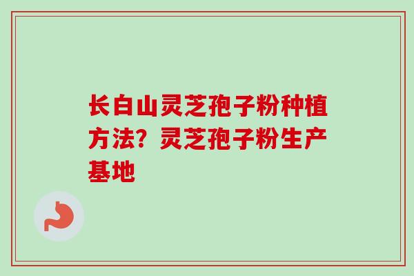 长白山灵芝孢子粉种植方法？灵芝孢子粉生产基地