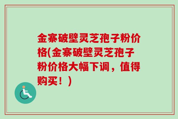 金寨破壁灵芝孢子粉价格(金寨破壁灵芝孢子粉价格大幅下调，值得购买！)