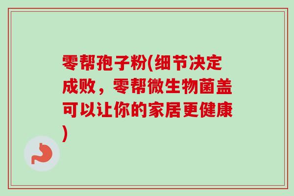零帮孢子粉(细节决定成败，零帮微生物菌盖可以让你的家居更健康)