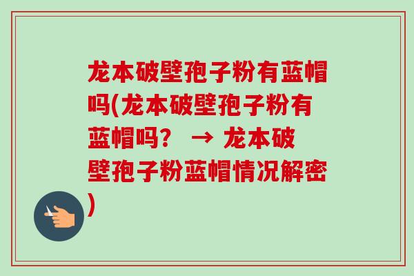 龙本破壁孢子粉有蓝帽吗(龙本破壁孢子粉有蓝帽吗？ → 龙本破壁孢子粉蓝帽情况解密)
