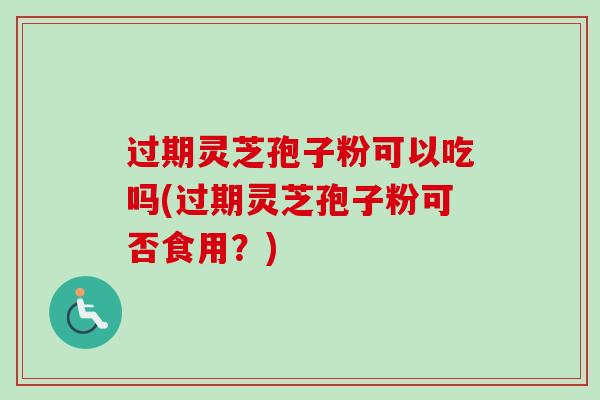 过期灵芝孢子粉可以吃吗(过期灵芝孢子粉可否食用？)