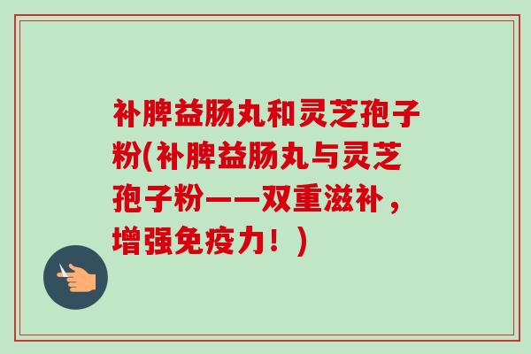 补脾益肠丸和灵芝孢子粉(补脾益肠丸与灵芝孢子粉——双重滋补，增强免疫力！)