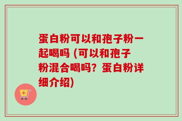 蛋白粉可以和孢子粉一起喝吗 (可以和孢子粉混合喝吗？蛋白粉详细介绍)