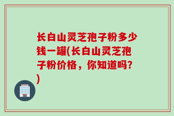 长白山灵芝孢子粉多少钱一罐(长白山灵芝孢子粉价格，你知道吗？)