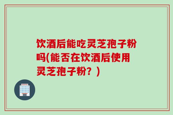 饮酒后能吃灵芝孢子粉吗(能否在饮酒后使用灵芝孢子粉？)