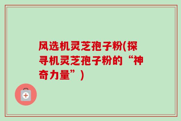 风选机灵芝孢子粉(探寻机灵芝孢子粉的“神奇力量”)