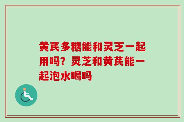 黄芪多糖能和灵芝一起用吗？灵芝和黄芪能一起泡水喝吗