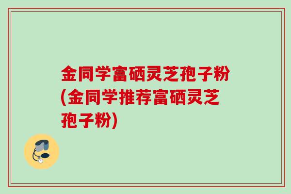 金同学富硒灵芝孢子粉(金同学推荐富硒灵芝孢子粉)