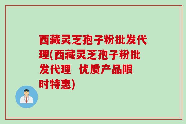 西藏灵芝孢子粉批发代理(西藏灵芝孢子粉批发代理  优质产品限时特惠)