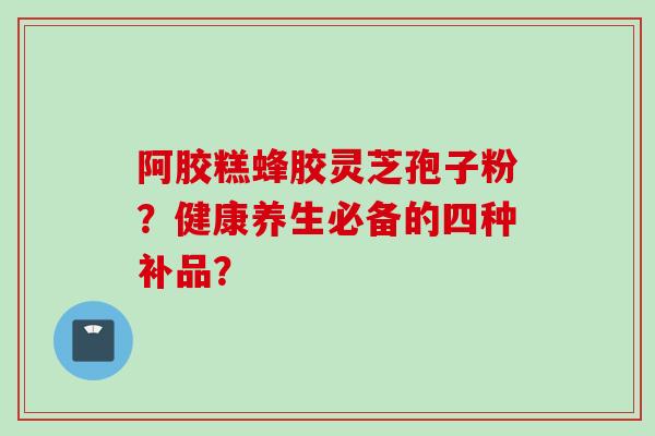 阿胶糕蜂胶灵芝孢子粉？健康养生必备的四种补品？