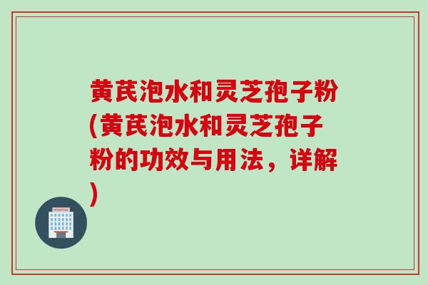 黄芪泡水和灵芝孢子粉(黄芪泡水和灵芝孢子粉的功效与用法，详解)