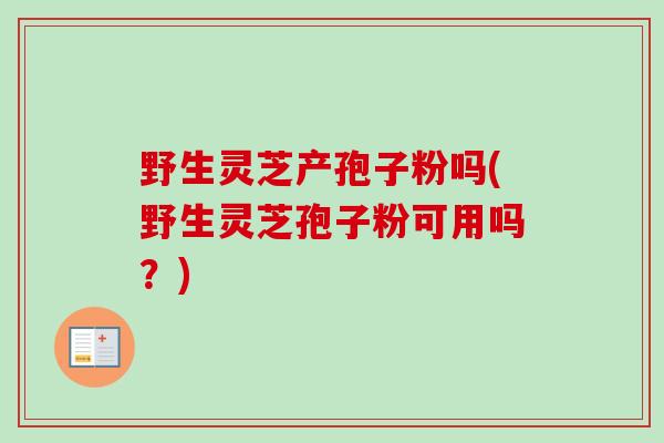 野生灵芝产孢子粉吗(野生灵芝孢子粉可用吗？)