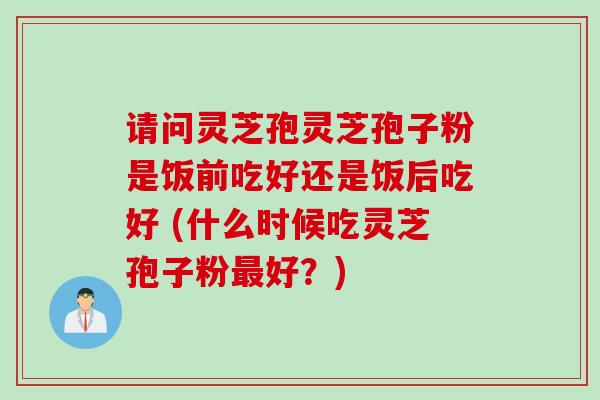 请问灵芝孢灵芝孢子粉是饭前吃好还是饭后吃好 (什么时候吃灵芝孢子粉最好？)