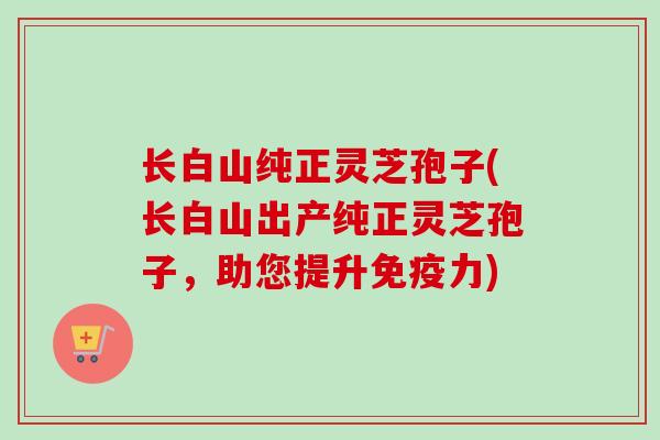 长白山纯正灵芝孢子(长白山出产纯正灵芝孢子，助您提升免疫力)