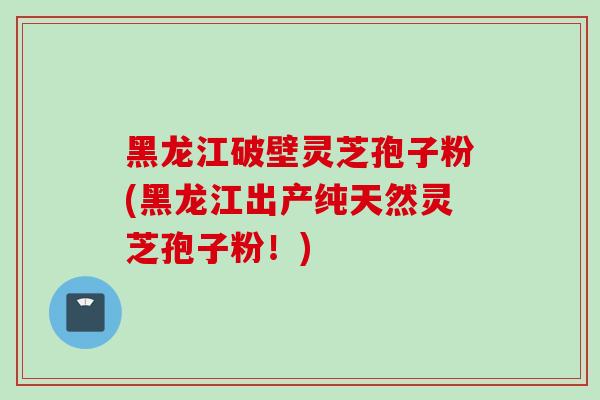 黑龙江破壁灵芝孢子粉(黑龙江出产纯天然灵芝孢子粉！)