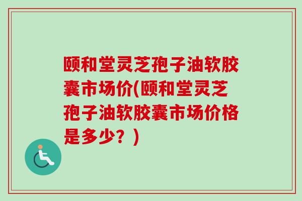 颐和堂灵芝孢子油软胶囊市场价(颐和堂灵芝孢子油软胶囊市场价格是多少？)