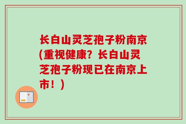 长白山灵芝孢子粉南京(重视健康？长白山灵芝孢子粉现已在南京上市！)