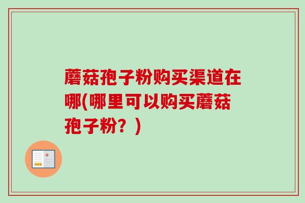 蘑菇孢子粉购买渠道在哪(哪里可以购买蘑菇孢子粉？)