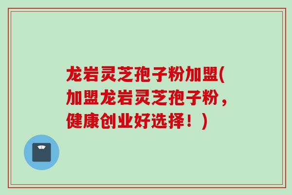 龙岩灵芝孢子粉加盟(加盟龙岩灵芝孢子粉，健康创业好选择！)