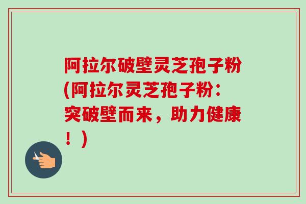 阿拉尔破壁灵芝孢子粉(阿拉尔灵芝孢子粉：突破壁而来，助力健康！)