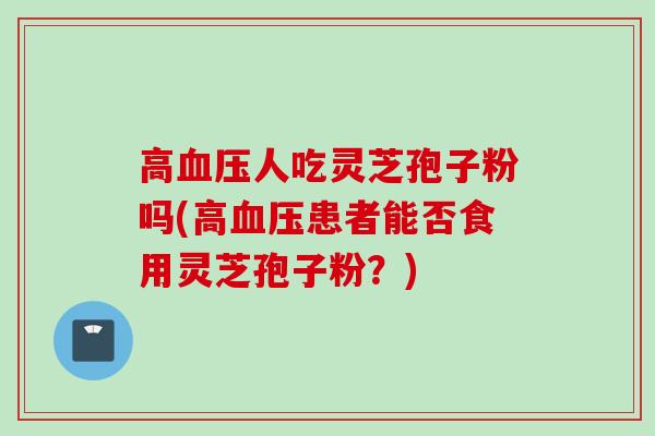高血压人吃灵芝孢子粉吗(高血压患者能否食用灵芝孢子粉？)