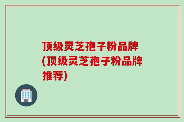 顶级灵芝孢子粉品牌 (顶级灵芝孢子粉品牌推荐)