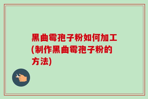 黑曲霉孢子粉如何加工(制作黑曲霉孢子粉的方法)