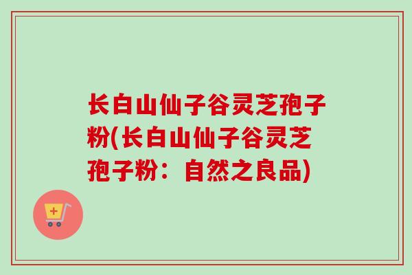 长白山仙子谷灵芝孢子粉(长白山仙子谷灵芝孢子粉：自然之良品)