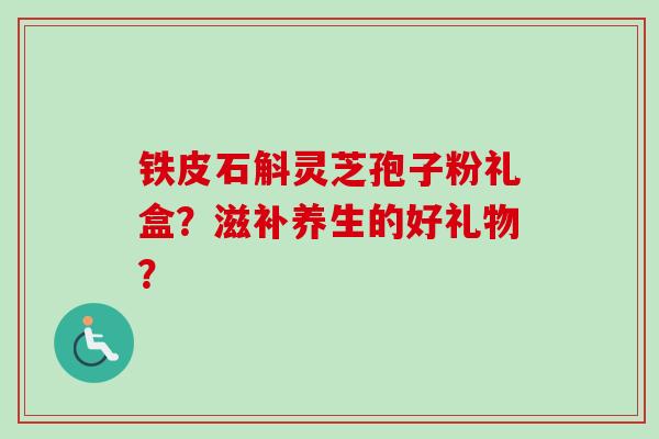 铁皮石斛灵芝孢子粉礼盒？滋补养生的好礼物？