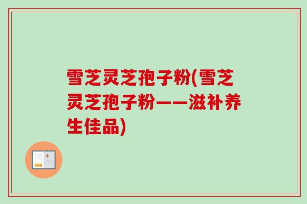 雪芝灵芝孢子粉(雪芝灵芝孢子粉——滋补养生佳品)