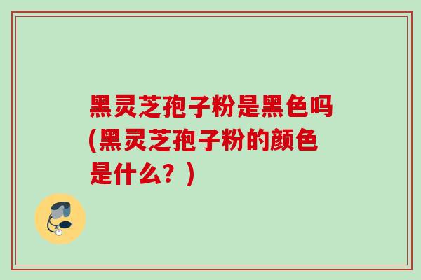 黑灵芝孢子粉是黑色吗(黑灵芝孢子粉的颜色是什么？)