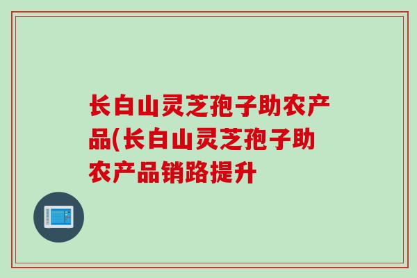 长白山灵芝孢子助农产品(长白山灵芝孢子助农产品销路提升