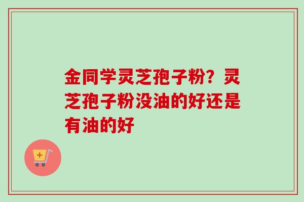金同学灵芝孢子粉？灵芝孢子粉没油的好还是有油的好