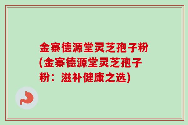 金寨德源堂灵芝孢子粉(金寨德源堂灵芝孢子粉：滋补健康之选)
