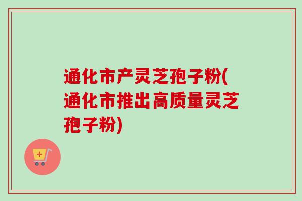 通化市产灵芝孢子粉(通化市推出高质量灵芝孢子粉)