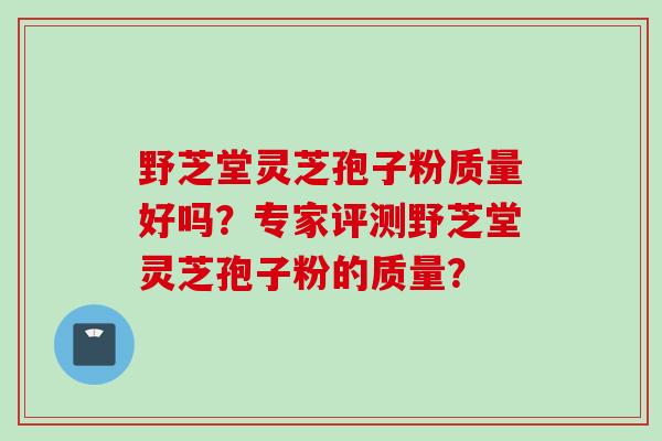 野芝堂灵芝孢子粉质量好吗？专家评测野芝堂灵芝孢子粉的质量？