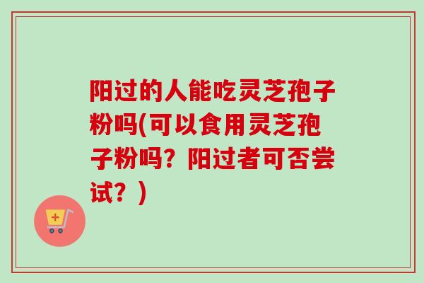 阳过的人能吃灵芝孢子粉吗(可以食用灵芝孢子粉吗？阳过者可否尝试？)