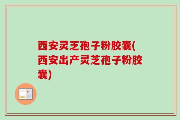 西安灵芝孢子粉胶囊(西安出产灵芝孢子粉胶囊)
