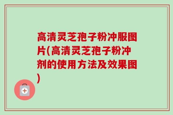 高清灵芝孢子粉冲服图片(高清灵芝孢子粉冲剂的使用方法及效果图)