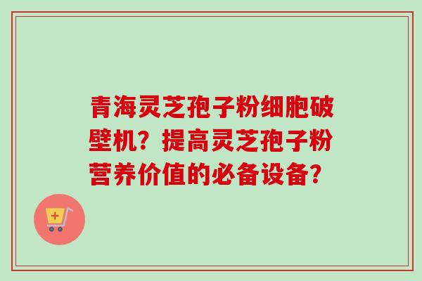 青海灵芝孢子粉细胞破壁机？提高灵芝孢子粉营养价值的必备设备？