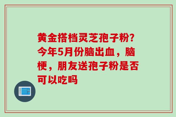 黄金搭档灵芝孢子粉？今年5月份脑出血，脑梗，朋友送孢子粉是否可以吃吗