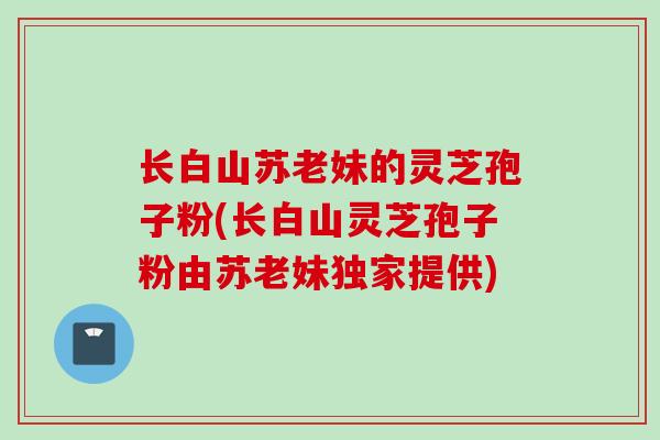 长白山苏老妹的灵芝孢子粉(长白山灵芝孢子粉由苏老妹独家提供)
