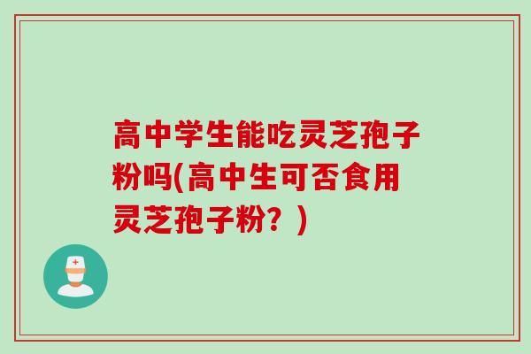 高中学生能吃灵芝孢子粉吗(高中生可否食用灵芝孢子粉？)