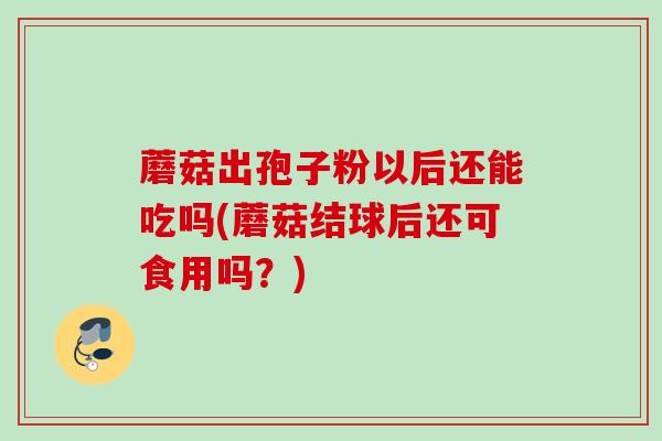 蘑菇出孢子粉以后还能吃吗(蘑菇结球后还可食用吗？)