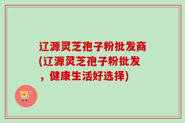 辽源灵芝孢子粉批发商(辽源灵芝孢子粉批发，健康生活好选择)