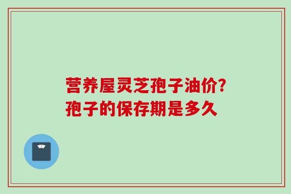 营养屋灵芝孢子油价？孢子的保存期是多久
