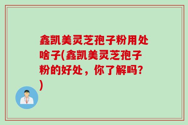 鑫凯美灵芝孢子粉用处啥子(鑫凯美灵芝孢子粉的好处，你了解吗？)